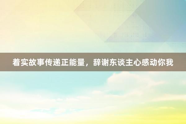 着实故事传递正能量，辞谢东谈主心感动你我